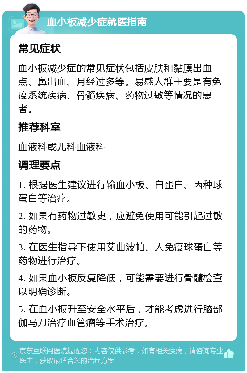 血小板减少症就医指南 常见症状 血小板减少症的常见症状包括皮肤和黏膜出血点、鼻出血、月经过多等。易感人群主要是有免疫系统疾病、骨髓疾病、药物过敏等情况的患者。 推荐科室 血液科或儿科血液科 调理要点 1. 根据医生建议进行输血小板、白蛋白、丙种球蛋白等治疗。 2. 如果有药物过敏史，应避免使用可能引起过敏的药物。 3. 在医生指导下使用艾曲波帕、人免疫球蛋白等药物进行治疗。 4. 如果血小板反复降低，可能需要进行骨髓检查以明确诊断。 5. 在血小板升至安全水平后，才能考虑进行脑部伽马刀治疗血管瘤等手术治疗。