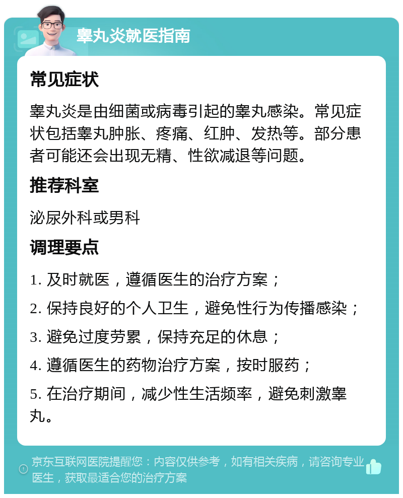 睾丸炎就医指南 常见症状 睾丸炎是由细菌或病毒引起的睾丸感染。常见症状包括睾丸肿胀、疼痛、红肿、发热等。部分患者可能还会出现无精、性欲减退等问题。 推荐科室 泌尿外科或男科 调理要点 1. 及时就医，遵循医生的治疗方案； 2. 保持良好的个人卫生，避免性行为传播感染； 3. 避免过度劳累，保持充足的休息； 4. 遵循医生的药物治疗方案，按时服药； 5. 在治疗期间，减少性生活频率，避免刺激睾丸。