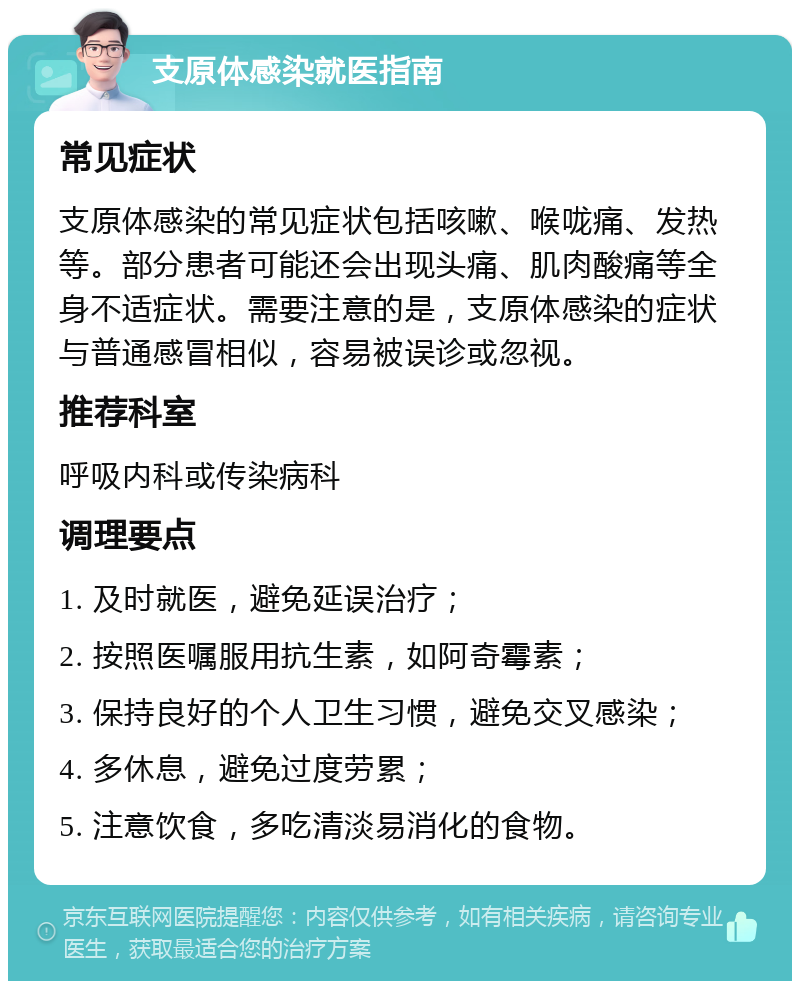 支原体感染就医指南 常见症状 支原体感染的常见症状包括咳嗽、喉咙痛、发热等。部分患者可能还会出现头痛、肌肉酸痛等全身不适症状。需要注意的是，支原体感染的症状与普通感冒相似，容易被误诊或忽视。 推荐科室 呼吸内科或传染病科 调理要点 1. 及时就医，避免延误治疗； 2. 按照医嘱服用抗生素，如阿奇霉素； 3. 保持良好的个人卫生习惯，避免交叉感染； 4. 多休息，避免过度劳累； 5. 注意饮食，多吃清淡易消化的食物。