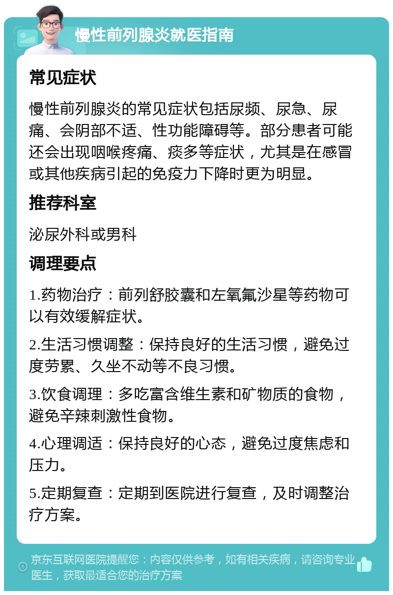 慢性前列腺炎就医指南 常见症状 慢性前列腺炎的常见症状包括尿频、尿急、尿痛、会阴部不适、性功能障碍等。部分患者可能还会出现咽喉疼痛、痰多等症状，尤其是在感冒或其他疾病引起的免疫力下降时更为明显。 推荐科室 泌尿外科或男科 调理要点 1.药物治疗：前列舒胶囊和左氧氟沙星等药物可以有效缓解症状。 2.生活习惯调整：保持良好的生活习惯，避免过度劳累、久坐不动等不良习惯。 3.饮食调理：多吃富含维生素和矿物质的食物，避免辛辣刺激性食物。 4.心理调适：保持良好的心态，避免过度焦虑和压力。 5.定期复查：定期到医院进行复查，及时调整治疗方案。