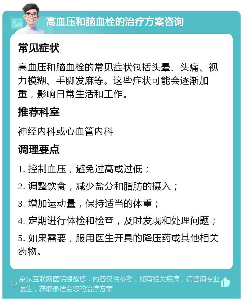 高血压和脑血栓的治疗方案咨询 常见症状 高血压和脑血栓的常见症状包括头晕、头痛、视力模糊、手脚发麻等。这些症状可能会逐渐加重，影响日常生活和工作。 推荐科室 神经内科或心血管内科 调理要点 1. 控制血压，避免过高或过低； 2. 调整饮食，减少盐分和脂肪的摄入； 3. 增加运动量，保持适当的体重； 4. 定期进行体检和检查，及时发现和处理问题； 5. 如果需要，服用医生开具的降压药或其他相关药物。