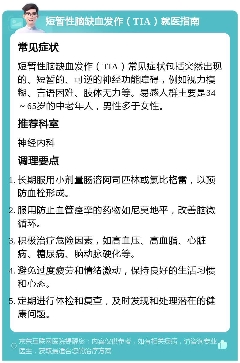 短暂性脑缺血发作（TIA）就医指南 常见症状 短暂性脑缺血发作（TIA）常见症状包括突然出现的、短暂的、可逆的神经功能障碍，例如视力模糊、言语困难、肢体无力等。易感人群主要是34～65岁的中老年人，男性多于女性。 推荐科室 神经内科 调理要点 长期服用小剂量肠溶阿司匹林或氯比格雷，以预防血栓形成。 服用防止血管痉挛的药物如尼莫地平，改善脑微循环。 积极治疗危险因素，如高血压、高血脂、心脏病、糖尿病、脑动脉硬化等。 避免过度疲劳和情绪激动，保持良好的生活习惯和心态。 定期进行体检和复查，及时发现和处理潜在的健康问题。