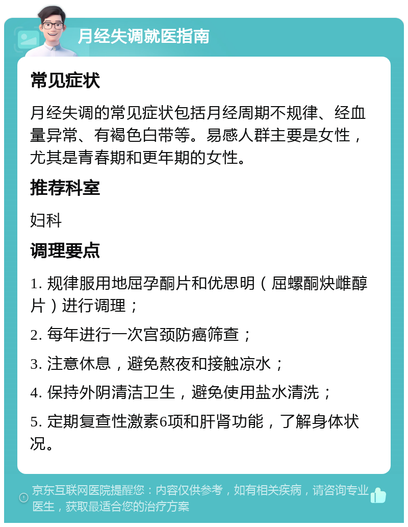 月经失调就医指南 常见症状 月经失调的常见症状包括月经周期不规律、经血量异常、有褐色白带等。易感人群主要是女性，尤其是青春期和更年期的女性。 推荐科室 妇科 调理要点 1. 规律服用地屈孕酮片和优思明（屈螺酮炔雌醇片）进行调理； 2. 每年进行一次宫颈防癌筛查； 3. 注意休息，避免熬夜和接触凉水； 4. 保持外阴清洁卫生，避免使用盐水清洗； 5. 定期复查性激素6项和肝肾功能，了解身体状况。