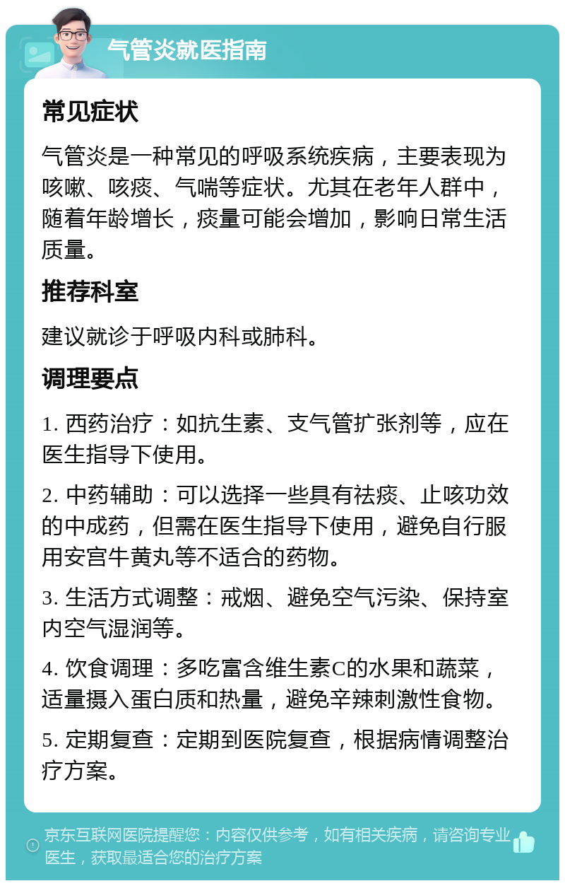 气管炎就医指南 常见症状 气管炎是一种常见的呼吸系统疾病，主要表现为咳嗽、咳痰、气喘等症状。尤其在老年人群中，随着年龄增长，痰量可能会增加，影响日常生活质量。 推荐科室 建议就诊于呼吸内科或肺科。 调理要点 1. 西药治疗：如抗生素、支气管扩张剂等，应在医生指导下使用。 2. 中药辅助：可以选择一些具有祛痰、止咳功效的中成药，但需在医生指导下使用，避免自行服用安宫牛黄丸等不适合的药物。 3. 生活方式调整：戒烟、避免空气污染、保持室内空气湿润等。 4. 饮食调理：多吃富含维生素C的水果和蔬菜，适量摄入蛋白质和热量，避免辛辣刺激性食物。 5. 定期复查：定期到医院复查，根据病情调整治疗方案。