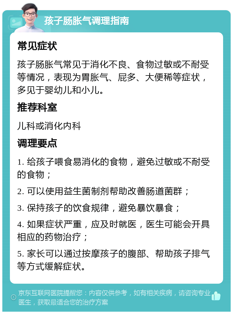 孩子肠胀气调理指南 常见症状 孩子肠胀气常见于消化不良、食物过敏或不耐受等情况，表现为胃胀气、屁多、大便稀等症状，多见于婴幼儿和小儿。 推荐科室 儿科或消化内科 调理要点 1. 给孩子喂食易消化的食物，避免过敏或不耐受的食物； 2. 可以使用益生菌制剂帮助改善肠道菌群； 3. 保持孩子的饮食规律，避免暴饮暴食； 4. 如果症状严重，应及时就医，医生可能会开具相应的药物治疗； 5. 家长可以通过按摩孩子的腹部、帮助孩子排气等方式缓解症状。