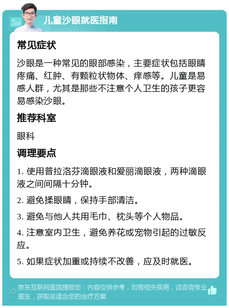 儿童沙眼就医指南 常见症状 沙眼是一种常见的眼部感染，主要症状包括眼睛疼痛、红肿、有颗粒状物体、痒感等。儿童是易感人群，尤其是那些不注意个人卫生的孩子更容易感染沙眼。 推荐科室 眼科 调理要点 1. 使用普拉洛芬滴眼液和爱丽滴眼液，两种滴眼液之间间隔十分钟。 2. 避免揉眼睛，保持手部清洁。 3. 避免与他人共用毛巾、枕头等个人物品。 4. 注意室内卫生，避免养花或宠物引起的过敏反应。 5. 如果症状加重或持续不改善，应及时就医。