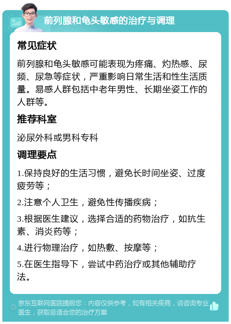 前列腺和龟头敏感的治疗与调理 常见症状 前列腺和龟头敏感可能表现为疼痛、灼热感、尿频、尿急等症状，严重影响日常生活和性生活质量。易感人群包括中老年男性、长期坐姿工作的人群等。 推荐科室 泌尿外科或男科专科 调理要点 1.保持良好的生活习惯，避免长时间坐姿、过度疲劳等； 2.注意个人卫生，避免性传播疾病； 3.根据医生建议，选择合适的药物治疗，如抗生素、消炎药等； 4.进行物理治疗，如热敷、按摩等； 5.在医生指导下，尝试中药治疗或其他辅助疗法。