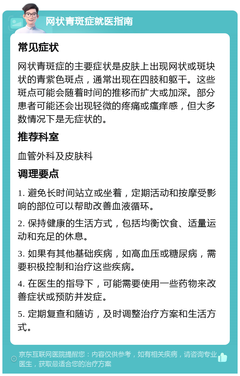 网状青斑症就医指南 常见症状 网状青斑症的主要症状是皮肤上出现网状或斑块状的青紫色斑点，通常出现在四肢和躯干。这些斑点可能会随着时间的推移而扩大或加深。部分患者可能还会出现轻微的疼痛或瘙痒感，但大多数情况下是无症状的。 推荐科室 血管外科及皮肤科 调理要点 1. 避免长时间站立或坐着，定期活动和按摩受影响的部位可以帮助改善血液循环。 2. 保持健康的生活方式，包括均衡饮食、适量运动和充足的休息。 3. 如果有其他基础疾病，如高血压或糖尿病，需要积极控制和治疗这些疾病。 4. 在医生的指导下，可能需要使用一些药物来改善症状或预防并发症。 5. 定期复查和随访，及时调整治疗方案和生活方式。