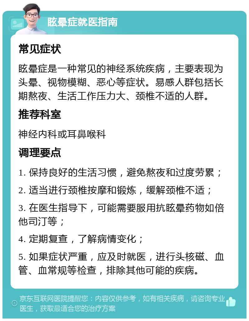 眩晕症就医指南 常见症状 眩晕症是一种常见的神经系统疾病，主要表现为头晕、视物模糊、恶心等症状。易感人群包括长期熬夜、生活工作压力大、颈椎不适的人群。 推荐科室 神经内科或耳鼻喉科 调理要点 1. 保持良好的生活习惯，避免熬夜和过度劳累； 2. 适当进行颈椎按摩和锻炼，缓解颈椎不适； 3. 在医生指导下，可能需要服用抗眩晕药物如倍他司汀等； 4. 定期复查，了解病情变化； 5. 如果症状严重，应及时就医，进行头核磁、血管、血常规等检查，排除其他可能的疾病。