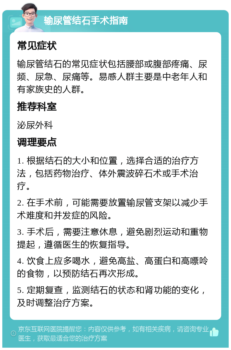 输尿管结石手术指南 常见症状 输尿管结石的常见症状包括腰部或腹部疼痛、尿频、尿急、尿痛等。易感人群主要是中老年人和有家族史的人群。 推荐科室 泌尿外科 调理要点 1. 根据结石的大小和位置，选择合适的治疗方法，包括药物治疗、体外震波碎石术或手术治疗。 2. 在手术前，可能需要放置输尿管支架以减少手术难度和并发症的风险。 3. 手术后，需要注意休息，避免剧烈运动和重物提起，遵循医生的恢复指导。 4. 饮食上应多喝水，避免高盐、高蛋白和高嘌呤的食物，以预防结石再次形成。 5. 定期复查，监测结石的状态和肾功能的变化，及时调整治疗方案。