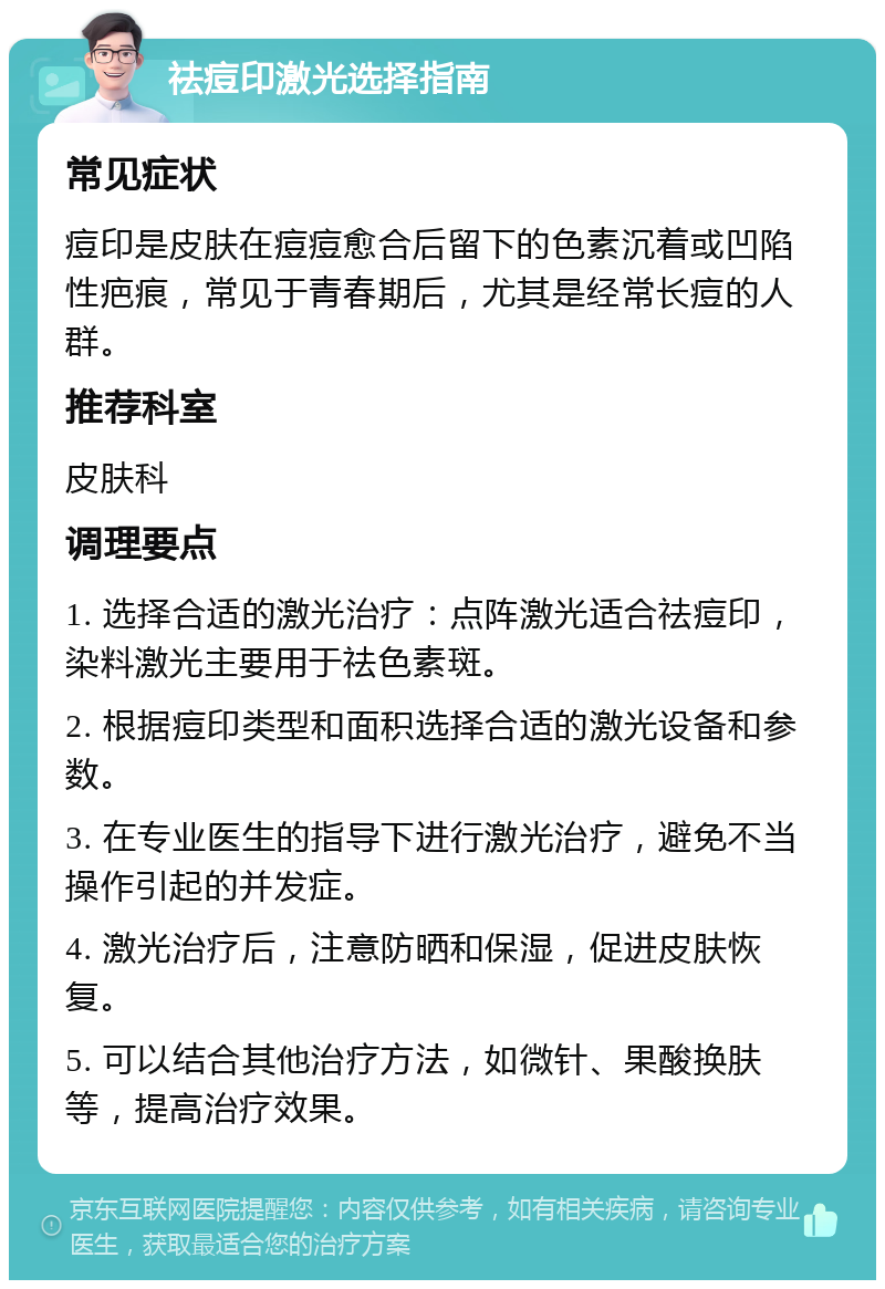 祛痘印激光选择指南 常见症状 痘印是皮肤在痘痘愈合后留下的色素沉着或凹陷性疤痕，常见于青春期后，尤其是经常长痘的人群。 推荐科室 皮肤科 调理要点 1. 选择合适的激光治疗：点阵激光适合祛痘印，染料激光主要用于祛色素斑。 2. 根据痘印类型和面积选择合适的激光设备和参数。 3. 在专业医生的指导下进行激光治疗，避免不当操作引起的并发症。 4. 激光治疗后，注意防晒和保湿，促进皮肤恢复。 5. 可以结合其他治疗方法，如微针、果酸换肤等，提高治疗效果。