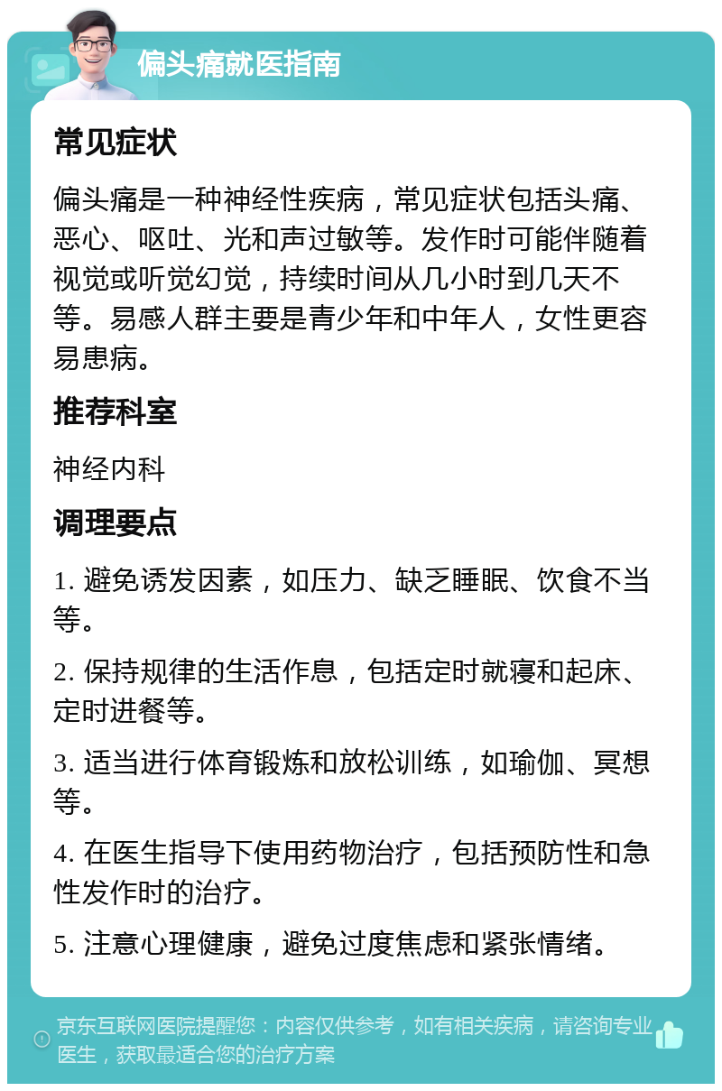 偏头痛就医指南 常见症状 偏头痛是一种神经性疾病，常见症状包括头痛、恶心、呕吐、光和声过敏等。发作时可能伴随着视觉或听觉幻觉，持续时间从几小时到几天不等。易感人群主要是青少年和中年人，女性更容易患病。 推荐科室 神经内科 调理要点 1. 避免诱发因素，如压力、缺乏睡眠、饮食不当等。 2. 保持规律的生活作息，包括定时就寝和起床、定时进餐等。 3. 适当进行体育锻炼和放松训练，如瑜伽、冥想等。 4. 在医生指导下使用药物治疗，包括预防性和急性发作时的治疗。 5. 注意心理健康，避免过度焦虑和紧张情绪。