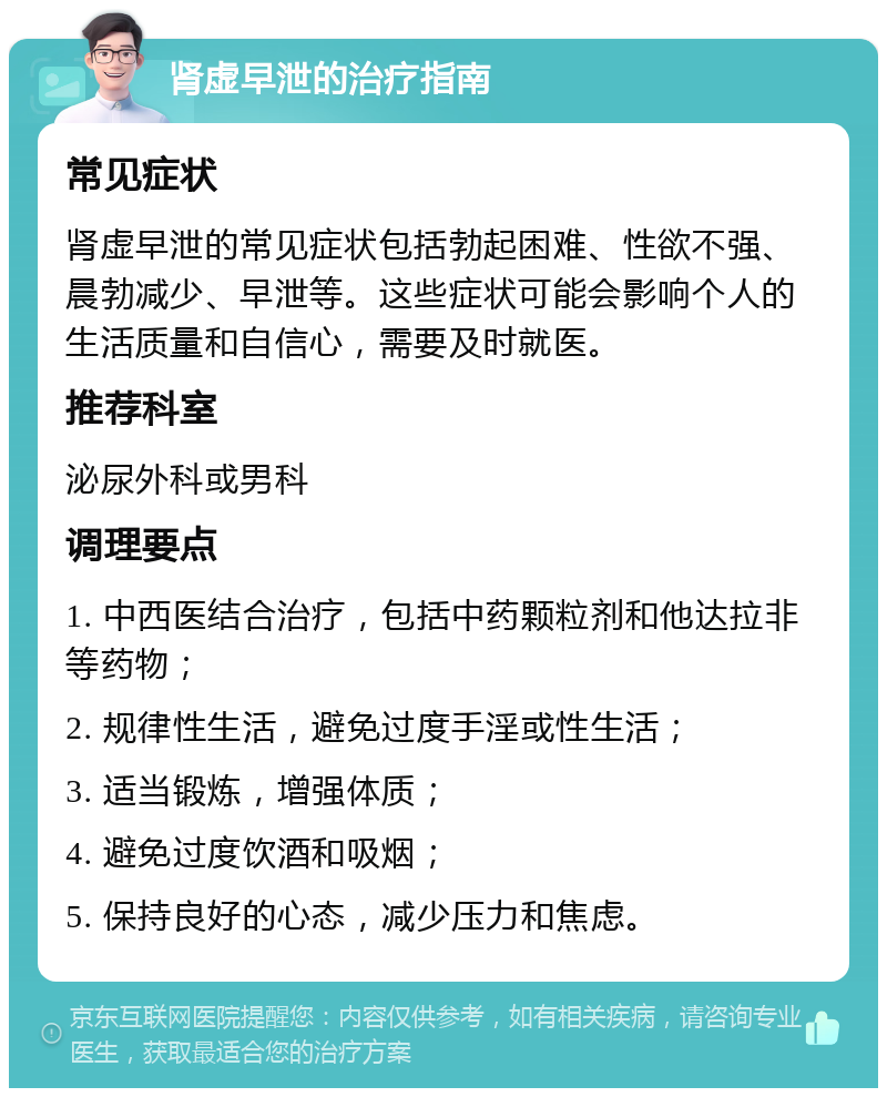 肾虚早泄的治疗指南 常见症状 肾虚早泄的常见症状包括勃起困难、性欲不强、晨勃减少、早泄等。这些症状可能会影响个人的生活质量和自信心，需要及时就医。 推荐科室 泌尿外科或男科 调理要点 1. 中西医结合治疗，包括中药颗粒剂和他达拉非等药物； 2. 规律性生活，避免过度手淫或性生活； 3. 适当锻炼，增强体质； 4. 避免过度饮酒和吸烟； 5. 保持良好的心态，减少压力和焦虑。