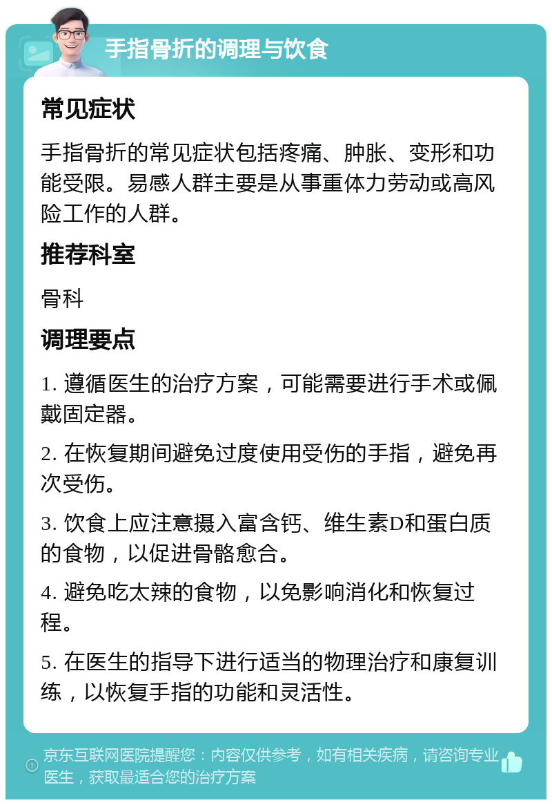 手指骨折的调理与饮食 常见症状 手指骨折的常见症状包括疼痛、肿胀、变形和功能受限。易感人群主要是从事重体力劳动或高风险工作的人群。 推荐科室 骨科 调理要点 1. 遵循医生的治疗方案，可能需要进行手术或佩戴固定器。 2. 在恢复期间避免过度使用受伤的手指，避免再次受伤。 3. 饮食上应注意摄入富含钙、维生素D和蛋白质的食物，以促进骨骼愈合。 4. 避免吃太辣的食物，以免影响消化和恢复过程。 5. 在医生的指导下进行适当的物理治疗和康复训练，以恢复手指的功能和灵活性。