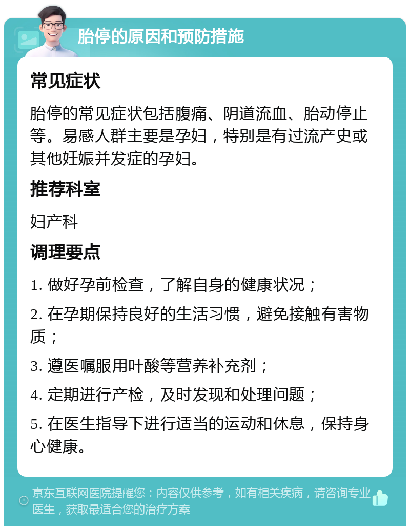 胎停的原因和预防措施 常见症状 胎停的常见症状包括腹痛、阴道流血、胎动停止等。易感人群主要是孕妇，特别是有过流产史或其他妊娠并发症的孕妇。 推荐科室 妇产科 调理要点 1. 做好孕前检查，了解自身的健康状况； 2. 在孕期保持良好的生活习惯，避免接触有害物质； 3. 遵医嘱服用叶酸等营养补充剂； 4. 定期进行产检，及时发现和处理问题； 5. 在医生指导下进行适当的运动和休息，保持身心健康。