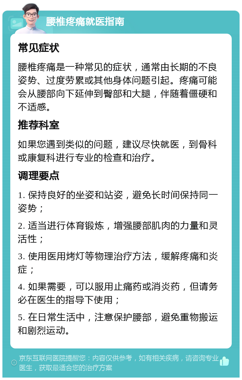 腰椎疼痛就医指南 常见症状 腰椎疼痛是一种常见的症状，通常由长期的不良姿势、过度劳累或其他身体问题引起。疼痛可能会从腰部向下延伸到臀部和大腿，伴随着僵硬和不适感。 推荐科室 如果您遇到类似的问题，建议尽快就医，到骨科或康复科进行专业的检查和治疗。 调理要点 1. 保持良好的坐姿和站姿，避免长时间保持同一姿势； 2. 适当进行体育锻炼，增强腰部肌肉的力量和灵活性； 3. 使用医用烤灯等物理治疗方法，缓解疼痛和炎症； 4. 如果需要，可以服用止痛药或消炎药，但请务必在医生的指导下使用； 5. 在日常生活中，注意保护腰部，避免重物搬运和剧烈运动。