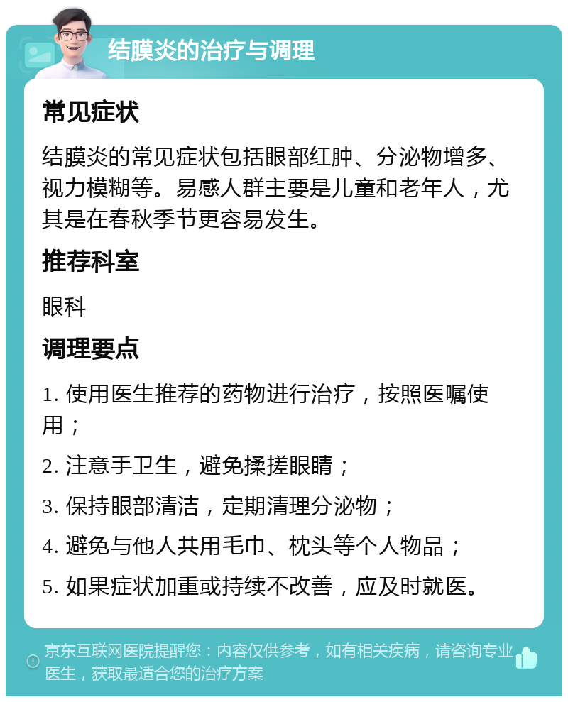 结膜炎的治疗与调理 常见症状 结膜炎的常见症状包括眼部红肿、分泌物增多、视力模糊等。易感人群主要是儿童和老年人，尤其是在春秋季节更容易发生。 推荐科室 眼科 调理要点 1. 使用医生推荐的药物进行治疗，按照医嘱使用； 2. 注意手卫生，避免揉搓眼睛； 3. 保持眼部清洁，定期清理分泌物； 4. 避免与他人共用毛巾、枕头等个人物品； 5. 如果症状加重或持续不改善，应及时就医。