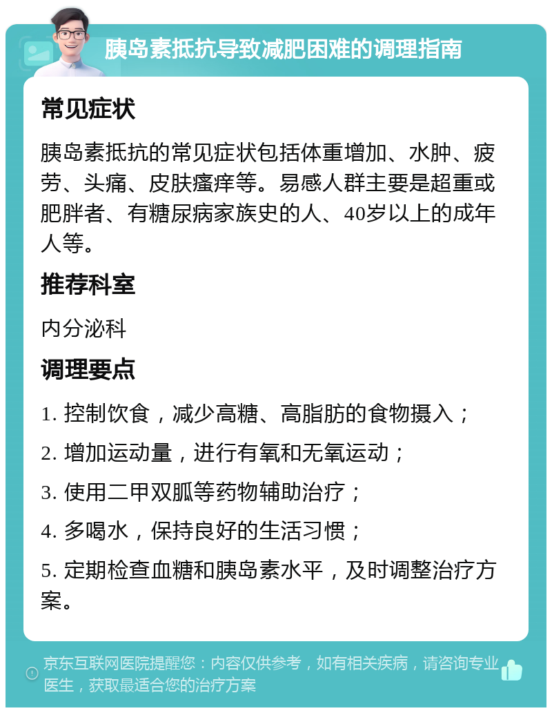 胰岛素抵抗导致减肥困难的调理指南 常见症状 胰岛素抵抗的常见症状包括体重增加、水肿、疲劳、头痛、皮肤瘙痒等。易感人群主要是超重或肥胖者、有糖尿病家族史的人、40岁以上的成年人等。 推荐科室 内分泌科 调理要点 1. 控制饮食，减少高糖、高脂肪的食物摄入； 2. 增加运动量，进行有氧和无氧运动； 3. 使用二甲双胍等药物辅助治疗； 4. 多喝水，保持良好的生活习惯； 5. 定期检查血糖和胰岛素水平，及时调整治疗方案。