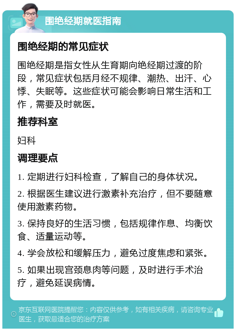 围绝经期就医指南 围绝经期的常见症状 围绝经期是指女性从生育期向绝经期过渡的阶段，常见症状包括月经不规律、潮热、出汗、心悸、失眠等。这些症状可能会影响日常生活和工作，需要及时就医。 推荐科室 妇科 调理要点 1. 定期进行妇科检查，了解自己的身体状况。 2. 根据医生建议进行激素补充治疗，但不要随意使用激素药物。 3. 保持良好的生活习惯，包括规律作息、均衡饮食、适量运动等。 4. 学会放松和缓解压力，避免过度焦虑和紧张。 5. 如果出现宫颈息肉等问题，及时进行手术治疗，避免延误病情。