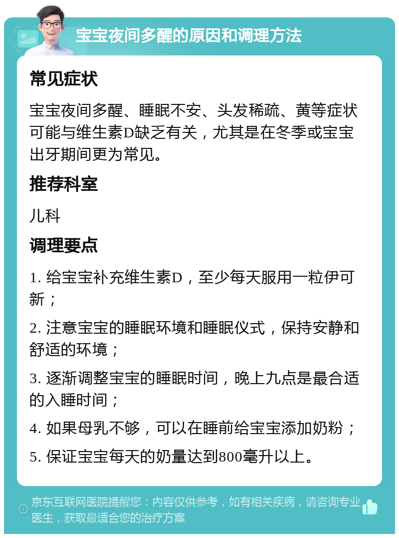 宝宝夜间多醒的原因和调理方法 常见症状 宝宝夜间多醒、睡眠不安、头发稀疏、黄等症状可能与维生素D缺乏有关，尤其是在冬季或宝宝出牙期间更为常见。 推荐科室 儿科 调理要点 1. 给宝宝补充维生素D，至少每天服用一粒伊可新； 2. 注意宝宝的睡眠环境和睡眠仪式，保持安静和舒适的环境； 3. 逐渐调整宝宝的睡眠时间，晚上九点是最合适的入睡时间； 4. 如果母乳不够，可以在睡前给宝宝添加奶粉； 5. 保证宝宝每天的奶量达到800毫升以上。