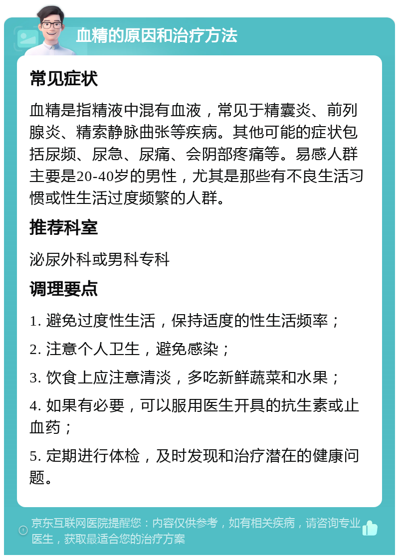 血精的原因和治疗方法 常见症状 血精是指精液中混有血液，常见于精囊炎、前列腺炎、精索静脉曲张等疾病。其他可能的症状包括尿频、尿急、尿痛、会阴部疼痛等。易感人群主要是20-40岁的男性，尤其是那些有不良生活习惯或性生活过度频繁的人群。 推荐科室 泌尿外科或男科专科 调理要点 1. 避免过度性生活，保持适度的性生活频率； 2. 注意个人卫生，避免感染； 3. 饮食上应注意清淡，多吃新鲜蔬菜和水果； 4. 如果有必要，可以服用医生开具的抗生素或止血药； 5. 定期进行体检，及时发现和治疗潜在的健康问题。