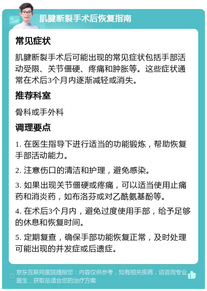 肌腱断裂手术后恢复指南 常见症状 肌腱断裂手术后可能出现的常见症状包括手部活动受限、关节僵硬、疼痛和肿胀等。这些症状通常在术后3个月内逐渐减轻或消失。 推荐科室 骨科或手外科 调理要点 1. 在医生指导下进行适当的功能锻炼，帮助恢复手部活动能力。 2. 注意伤口的清洁和护理，避免感染。 3. 如果出现关节僵硬或疼痛，可以适当使用止痛药和消炎药，如布洛芬或对乙酰氨基酚等。 4. 在术后3个月内，避免过度使用手部，给予足够的休息和恢复时间。 5. 定期复查，确保手部功能恢复正常，及时处理可能出现的并发症或后遗症。