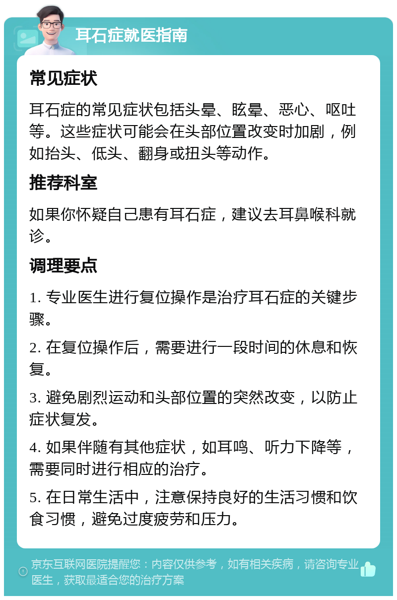 耳石症就医指南 常见症状 耳石症的常见症状包括头晕、眩晕、恶心、呕吐等。这些症状可能会在头部位置改变时加剧，例如抬头、低头、翻身或扭头等动作。 推荐科室 如果你怀疑自己患有耳石症，建议去耳鼻喉科就诊。 调理要点 1. 专业医生进行复位操作是治疗耳石症的关键步骤。 2. 在复位操作后，需要进行一段时间的休息和恢复。 3. 避免剧烈运动和头部位置的突然改变，以防止症状复发。 4. 如果伴随有其他症状，如耳鸣、听力下降等，需要同时进行相应的治疗。 5. 在日常生活中，注意保持良好的生活习惯和饮食习惯，避免过度疲劳和压力。