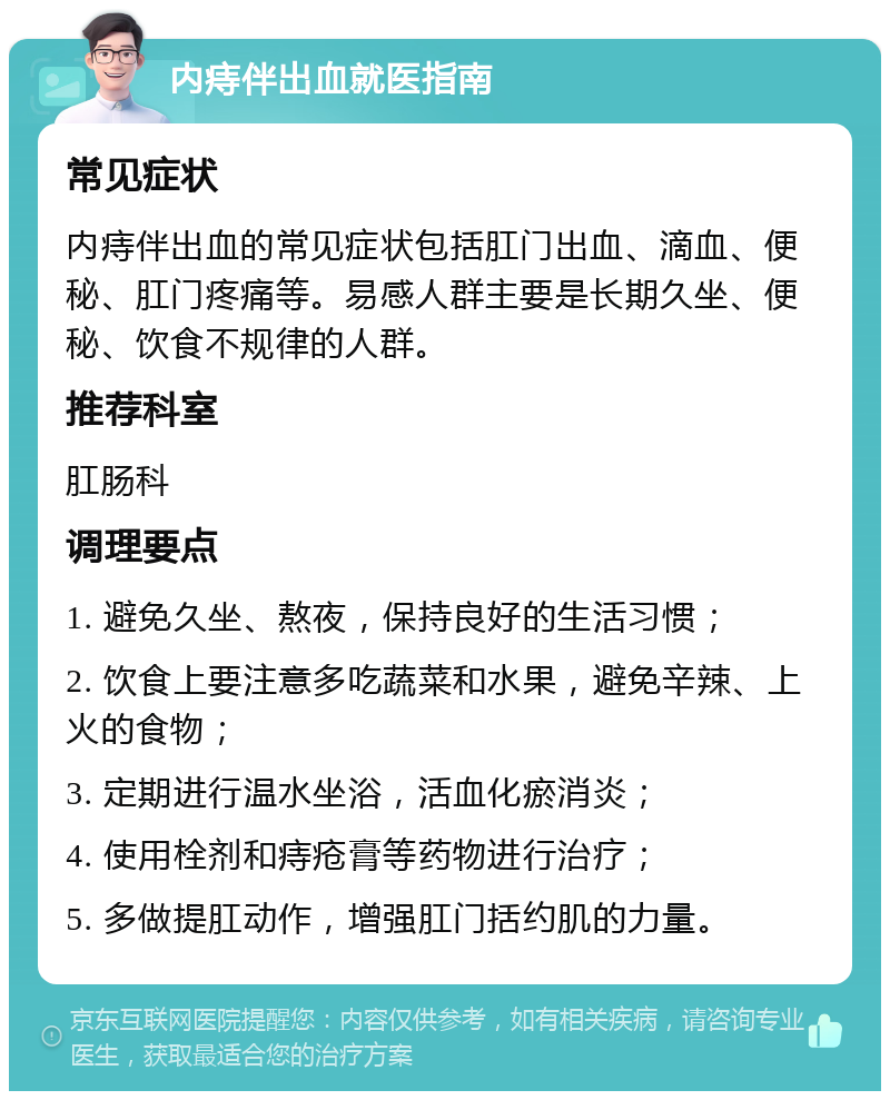 内痔伴出血就医指南 常见症状 内痔伴出血的常见症状包括肛门出血、滴血、便秘、肛门疼痛等。易感人群主要是长期久坐、便秘、饮食不规律的人群。 推荐科室 肛肠科 调理要点 1. 避免久坐、熬夜，保持良好的生活习惯； 2. 饮食上要注意多吃蔬菜和水果，避免辛辣、上火的食物； 3. 定期进行温水坐浴，活血化瘀消炎； 4. 使用栓剂和痔疮膏等药物进行治疗； 5. 多做提肛动作，增强肛门括约肌的力量。