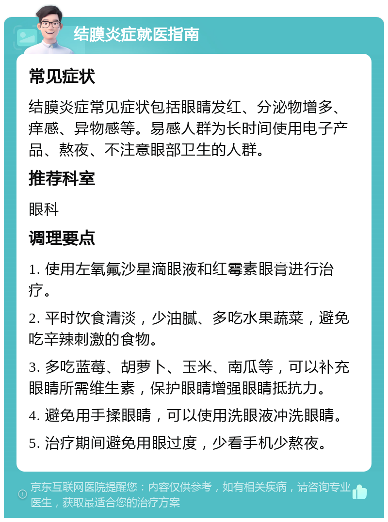 结膜炎症就医指南 常见症状 结膜炎症常见症状包括眼睛发红、分泌物增多、痒感、异物感等。易感人群为长时间使用电子产品、熬夜、不注意眼部卫生的人群。 推荐科室 眼科 调理要点 1. 使用左氧氟沙星滴眼液和红霉素眼膏进行治疗。 2. 平时饮食清淡，少油腻、多吃水果蔬菜，避免吃辛辣刺激的食物。 3. 多吃蓝莓、胡萝卜、玉米、南瓜等，可以补充眼睛所需维生素，保护眼睛增强眼睛抵抗力。 4. 避免用手揉眼睛，可以使用洗眼液冲洗眼睛。 5. 治疗期间避免用眼过度，少看手机少熬夜。