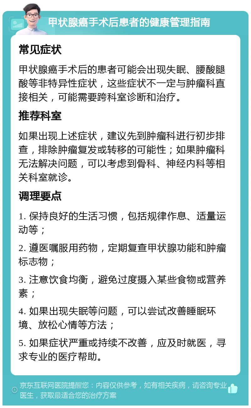 甲状腺癌手术后患者的健康管理指南 常见症状 甲状腺癌手术后的患者可能会出现失眠、腰酸腿酸等非特异性症状，这些症状不一定与肿瘤科直接相关，可能需要跨科室诊断和治疗。 推荐科室 如果出现上述症状，建议先到肿瘤科进行初步排查，排除肿瘤复发或转移的可能性；如果肿瘤科无法解决问题，可以考虑到骨科、神经内科等相关科室就诊。 调理要点 1. 保持良好的生活习惯，包括规律作息、适量运动等； 2. 遵医嘱服用药物，定期复查甲状腺功能和肿瘤标志物； 3. 注意饮食均衡，避免过度摄入某些食物或营养素； 4. 如果出现失眠等问题，可以尝试改善睡眠环境、放松心情等方法； 5. 如果症状严重或持续不改善，应及时就医，寻求专业的医疗帮助。