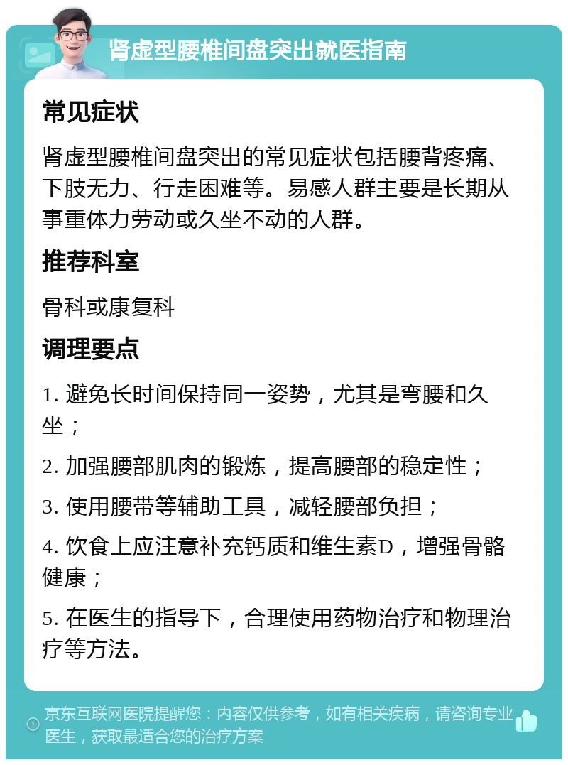 肾虚型腰椎间盘突出就医指南 常见症状 肾虚型腰椎间盘突出的常见症状包括腰背疼痛、下肢无力、行走困难等。易感人群主要是长期从事重体力劳动或久坐不动的人群。 推荐科室 骨科或康复科 调理要点 1. 避免长时间保持同一姿势，尤其是弯腰和久坐； 2. 加强腰部肌肉的锻炼，提高腰部的稳定性； 3. 使用腰带等辅助工具，减轻腰部负担； 4. 饮食上应注意补充钙质和维生素D，增强骨骼健康； 5. 在医生的指导下，合理使用药物治疗和物理治疗等方法。