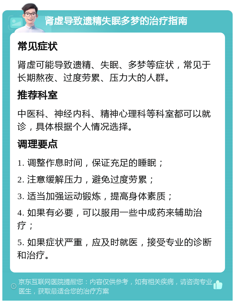 肾虚导致遗精失眠多梦的治疗指南 常见症状 肾虚可能导致遗精、失眠、多梦等症状，常见于长期熬夜、过度劳累、压力大的人群。 推荐科室 中医科、神经内科、精神心理科等科室都可以就诊，具体根据个人情况选择。 调理要点 1. 调整作息时间，保证充足的睡眠； 2. 注意缓解压力，避免过度劳累； 3. 适当加强运动锻炼，提高身体素质； 4. 如果有必要，可以服用一些中成药来辅助治疗； 5. 如果症状严重，应及时就医，接受专业的诊断和治疗。