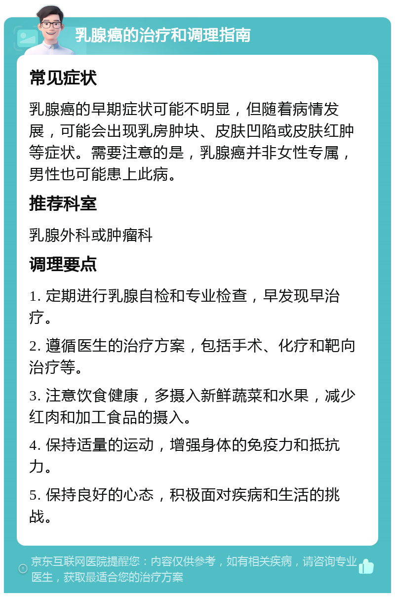 乳腺癌的治疗和调理指南 常见症状 乳腺癌的早期症状可能不明显，但随着病情发展，可能会出现乳房肿块、皮肤凹陷或皮肤红肿等症状。需要注意的是，乳腺癌并非女性专属，男性也可能患上此病。 推荐科室 乳腺外科或肿瘤科 调理要点 1. 定期进行乳腺自检和专业检查，早发现早治疗。 2. 遵循医生的治疗方案，包括手术、化疗和靶向治疗等。 3. 注意饮食健康，多摄入新鲜蔬菜和水果，减少红肉和加工食品的摄入。 4. 保持适量的运动，增强身体的免疫力和抵抗力。 5. 保持良好的心态，积极面对疾病和生活的挑战。