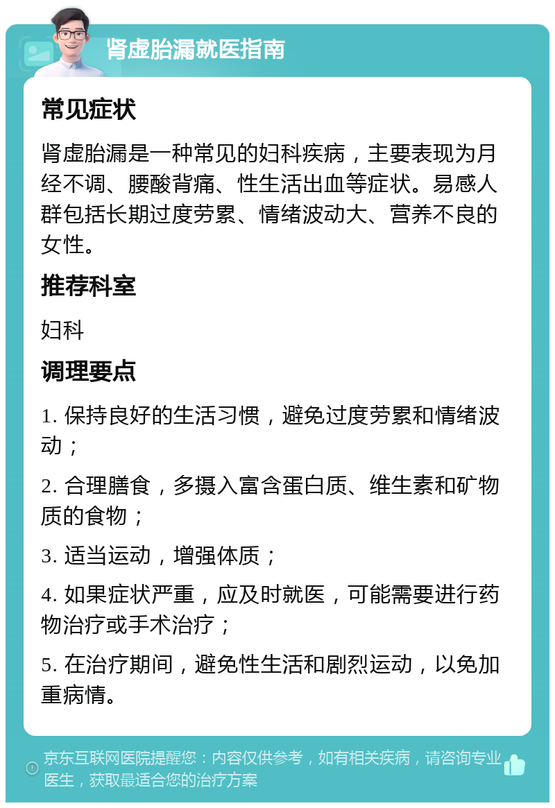 肾虚胎漏就医指南 常见症状 肾虚胎漏是一种常见的妇科疾病，主要表现为月经不调、腰酸背痛、性生活出血等症状。易感人群包括长期过度劳累、情绪波动大、营养不良的女性。 推荐科室 妇科 调理要点 1. 保持良好的生活习惯，避免过度劳累和情绪波动； 2. 合理膳食，多摄入富含蛋白质、维生素和矿物质的食物； 3. 适当运动，增强体质； 4. 如果症状严重，应及时就医，可能需要进行药物治疗或手术治疗； 5. 在治疗期间，避免性生活和剧烈运动，以免加重病情。