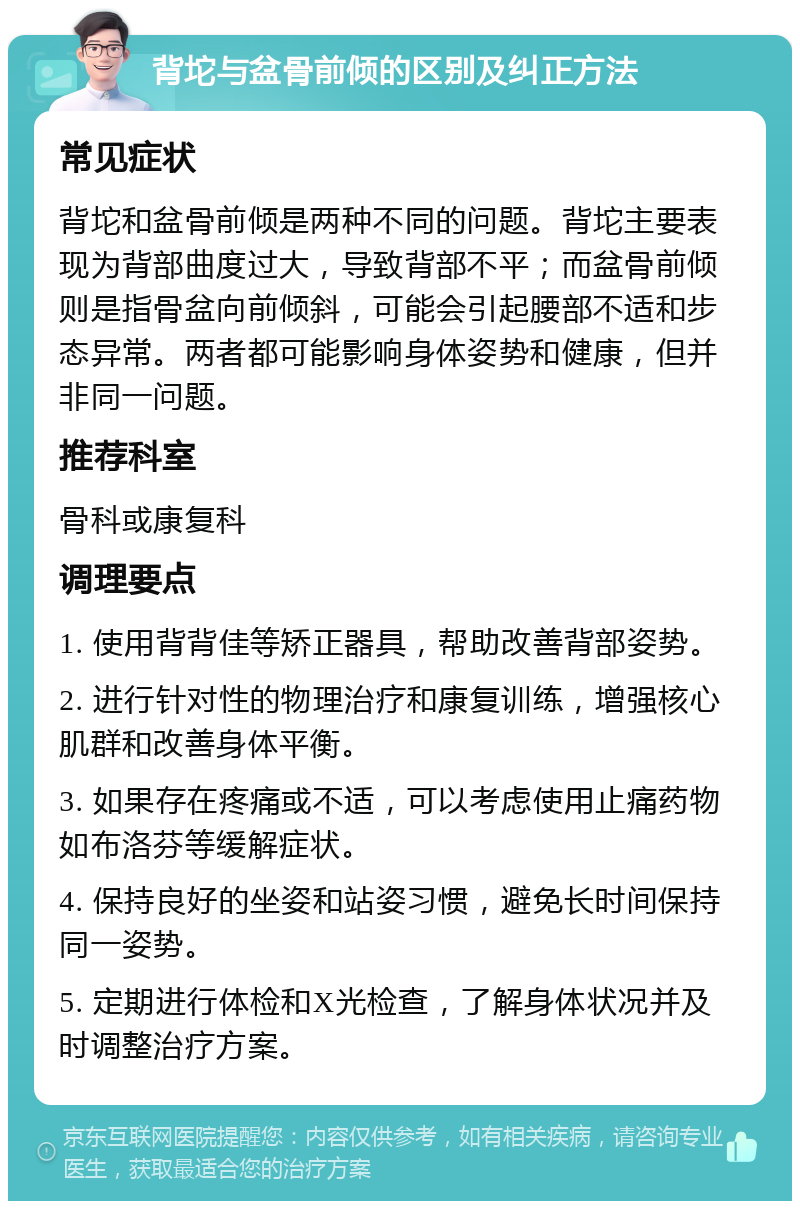 背坨与盆骨前倾的区别及纠正方法 常见症状 背坨和盆骨前倾是两种不同的问题。背坨主要表现为背部曲度过大，导致背部不平；而盆骨前倾则是指骨盆向前倾斜，可能会引起腰部不适和步态异常。两者都可能影响身体姿势和健康，但并非同一问题。 推荐科室 骨科或康复科 调理要点 1. 使用背背佳等矫正器具，帮助改善背部姿势。 2. 进行针对性的物理治疗和康复训练，增强核心肌群和改善身体平衡。 3. 如果存在疼痛或不适，可以考虑使用止痛药物如布洛芬等缓解症状。 4. 保持良好的坐姿和站姿习惯，避免长时间保持同一姿势。 5. 定期进行体检和X光检查，了解身体状况并及时调整治疗方案。