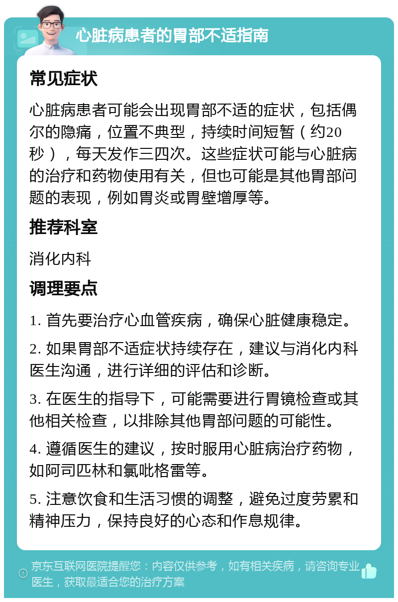 心脏病患者的胃部不适指南 常见症状 心脏病患者可能会出现胃部不适的症状，包括偶尔的隐痛，位置不典型，持续时间短暂（约20秒），每天发作三四次。这些症状可能与心脏病的治疗和药物使用有关，但也可能是其他胃部问题的表现，例如胃炎或胃壁增厚等。 推荐科室 消化内科 调理要点 1. 首先要治疗心血管疾病，确保心脏健康稳定。 2. 如果胃部不适症状持续存在，建议与消化内科医生沟通，进行详细的评估和诊断。 3. 在医生的指导下，可能需要进行胃镜检查或其他相关检查，以排除其他胃部问题的可能性。 4. 遵循医生的建议，按时服用心脏病治疗药物，如阿司匹林和氯吡格雷等。 5. 注意饮食和生活习惯的调整，避免过度劳累和精神压力，保持良好的心态和作息规律。