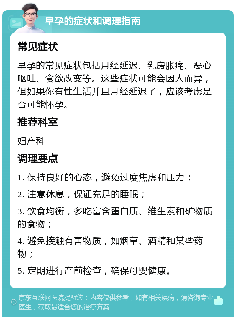 早孕的症状和调理指南 常见症状 早孕的常见症状包括月经延迟、乳房胀痛、恶心呕吐、食欲改变等。这些症状可能会因人而异，但如果你有性生活并且月经延迟了，应该考虑是否可能怀孕。 推荐科室 妇产科 调理要点 1. 保持良好的心态，避免过度焦虑和压力； 2. 注意休息，保证充足的睡眠； 3. 饮食均衡，多吃富含蛋白质、维生素和矿物质的食物； 4. 避免接触有害物质，如烟草、酒精和某些药物； 5. 定期进行产前检查，确保母婴健康。