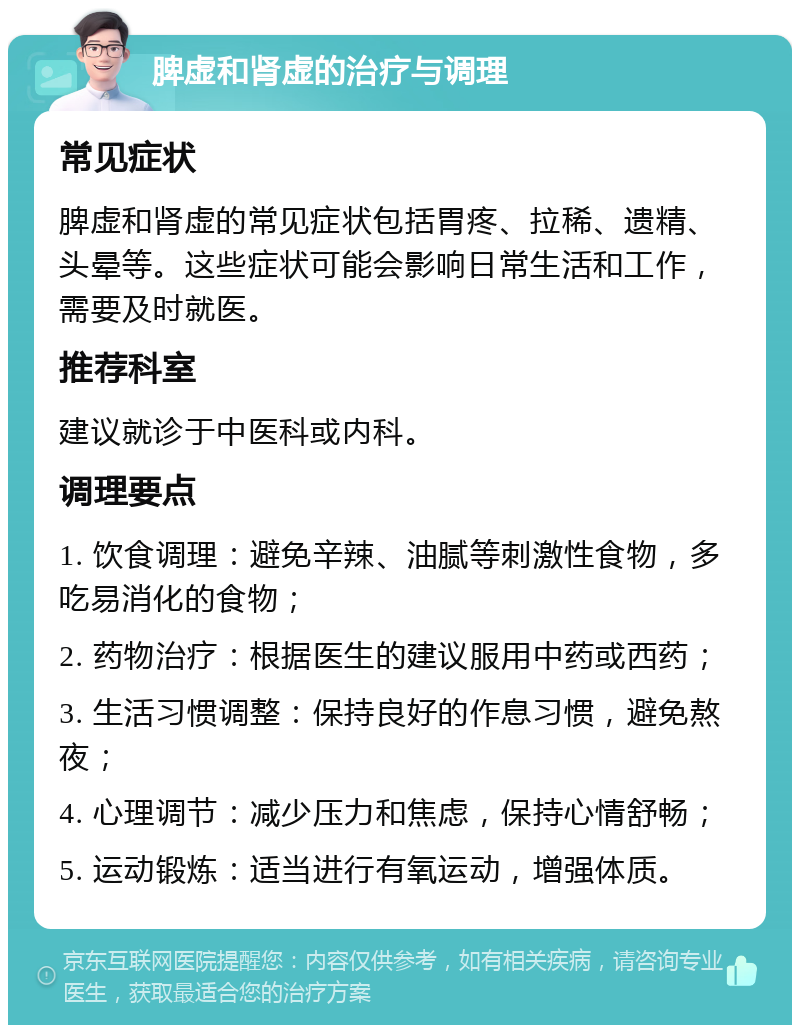 脾虚和肾虚的治疗与调理 常见症状 脾虚和肾虚的常见症状包括胃疼、拉稀、遗精、头晕等。这些症状可能会影响日常生活和工作，需要及时就医。 推荐科室 建议就诊于中医科或内科。 调理要点 1. 饮食调理：避免辛辣、油腻等刺激性食物，多吃易消化的食物； 2. 药物治疗：根据医生的建议服用中药或西药； 3. 生活习惯调整：保持良好的作息习惯，避免熬夜； 4. 心理调节：减少压力和焦虑，保持心情舒畅； 5. 运动锻炼：适当进行有氧运动，增强体质。