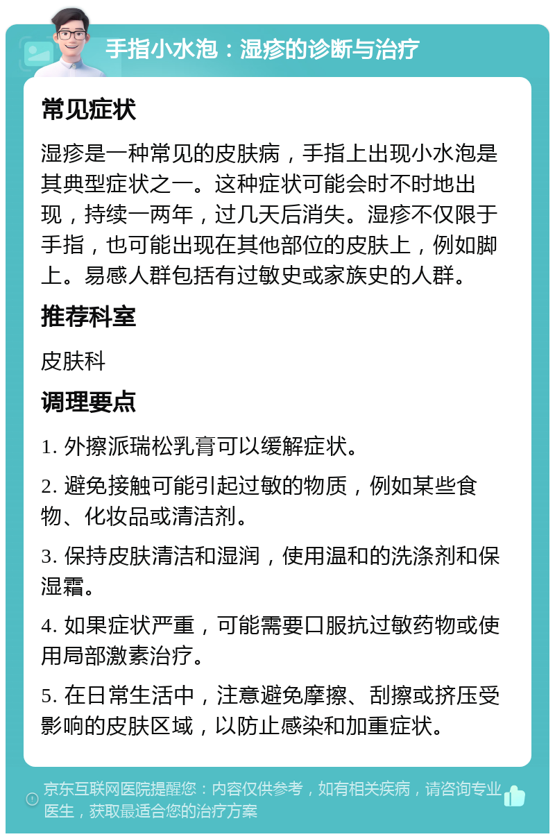 手指小水泡：湿疹的诊断与治疗 常见症状 湿疹是一种常见的皮肤病，手指上出现小水泡是其典型症状之一。这种症状可能会时不时地出现，持续一两年，过几天后消失。湿疹不仅限于手指，也可能出现在其他部位的皮肤上，例如脚上。易感人群包括有过敏史或家族史的人群。 推荐科室 皮肤科 调理要点 1. 外擦派瑞松乳膏可以缓解症状。 2. 避免接触可能引起过敏的物质，例如某些食物、化妆品或清洁剂。 3. 保持皮肤清洁和湿润，使用温和的洗涤剂和保湿霜。 4. 如果症状严重，可能需要口服抗过敏药物或使用局部激素治疗。 5. 在日常生活中，注意避免摩擦、刮擦或挤压受影响的皮肤区域，以防止感染和加重症状。