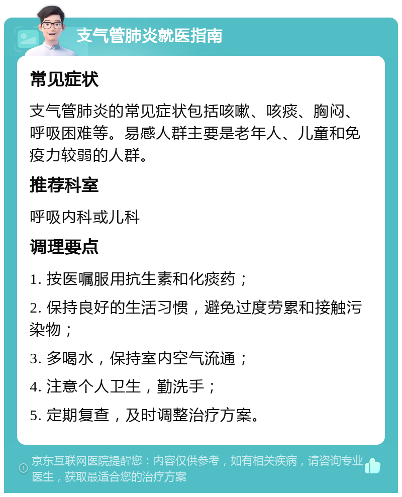 支气管肺炎就医指南 常见症状 支气管肺炎的常见症状包括咳嗽、咳痰、胸闷、呼吸困难等。易感人群主要是老年人、儿童和免疫力较弱的人群。 推荐科室 呼吸内科或儿科 调理要点 1. 按医嘱服用抗生素和化痰药； 2. 保持良好的生活习惯，避免过度劳累和接触污染物； 3. 多喝水，保持室内空气流通； 4. 注意个人卫生，勤洗手； 5. 定期复查，及时调整治疗方案。