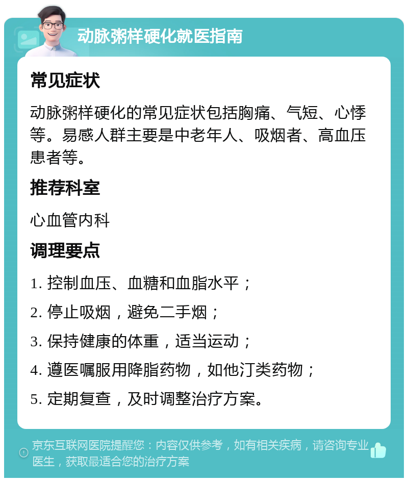 动脉粥样硬化就医指南 常见症状 动脉粥样硬化的常见症状包括胸痛、气短、心悸等。易感人群主要是中老年人、吸烟者、高血压患者等。 推荐科室 心血管内科 调理要点 1. 控制血压、血糖和血脂水平； 2. 停止吸烟，避免二手烟； 3. 保持健康的体重，适当运动； 4. 遵医嘱服用降脂药物，如他汀类药物； 5. 定期复查，及时调整治疗方案。