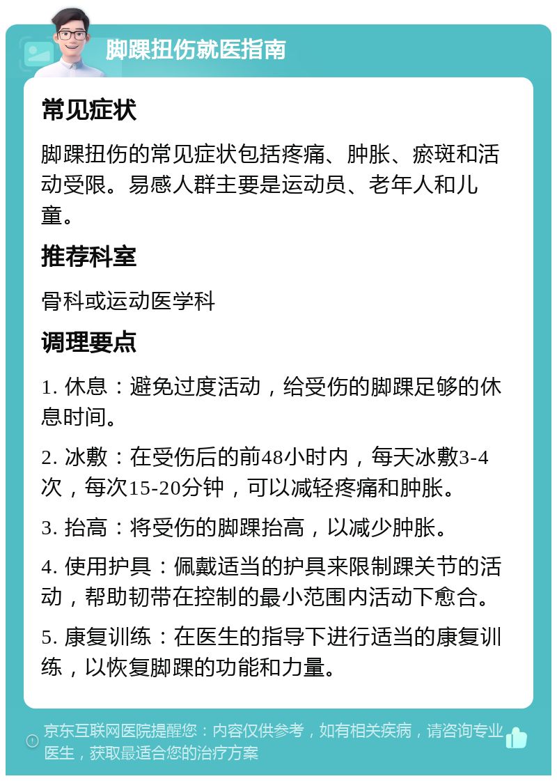 脚踝扭伤就医指南 常见症状 脚踝扭伤的常见症状包括疼痛、肿胀、瘀斑和活动受限。易感人群主要是运动员、老年人和儿童。 推荐科室 骨科或运动医学科 调理要点 1. 休息：避免过度活动，给受伤的脚踝足够的休息时间。 2. 冰敷：在受伤后的前48小时内，每天冰敷3-4次，每次15-20分钟，可以减轻疼痛和肿胀。 3. 抬高：将受伤的脚踝抬高，以减少肿胀。 4. 使用护具：佩戴适当的护具来限制踝关节的活动，帮助韧带在控制的最小范围内活动下愈合。 5. 康复训练：在医生的指导下进行适当的康复训练，以恢复脚踝的功能和力量。