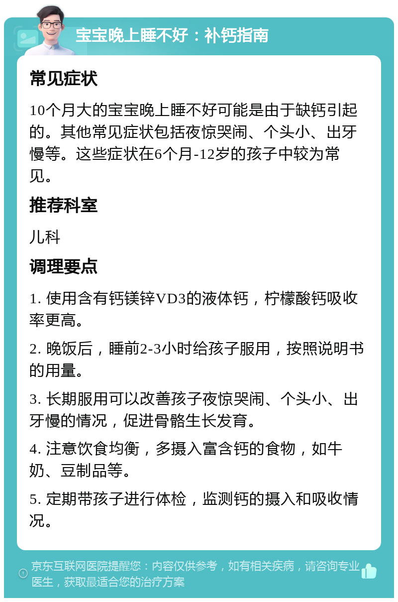 宝宝晚上睡不好：补钙指南 常见症状 10个月大的宝宝晚上睡不好可能是由于缺钙引起的。其他常见症状包括夜惊哭闹、个头小、出牙慢等。这些症状在6个月-12岁的孩子中较为常见。 推荐科室 儿科 调理要点 1. 使用含有钙镁锌VD3的液体钙，柠檬酸钙吸收率更高。 2. 晚饭后，睡前2-3小时给孩子服用，按照说明书的用量。 3. 长期服用可以改善孩子夜惊哭闹、个头小、出牙慢的情况，促进骨骼生长发育。 4. 注意饮食均衡，多摄入富含钙的食物，如牛奶、豆制品等。 5. 定期带孩子进行体检，监测钙的摄入和吸收情况。