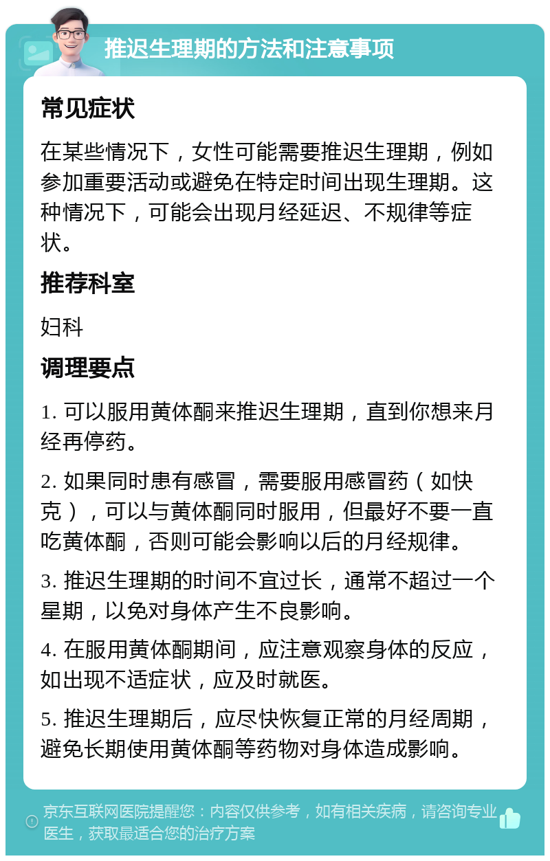 推迟生理期的方法和注意事项 常见症状 在某些情况下，女性可能需要推迟生理期，例如参加重要活动或避免在特定时间出现生理期。这种情况下，可能会出现月经延迟、不规律等症状。 推荐科室 妇科 调理要点 1. 可以服用黄体酮来推迟生理期，直到你想来月经再停药。 2. 如果同时患有感冒，需要服用感冒药（如快克），可以与黄体酮同时服用，但最好不要一直吃黄体酮，否则可能会影响以后的月经规律。 3. 推迟生理期的时间不宜过长，通常不超过一个星期，以免对身体产生不良影响。 4. 在服用黄体酮期间，应注意观察身体的反应，如出现不适症状，应及时就医。 5. 推迟生理期后，应尽快恢复正常的月经周期，避免长期使用黄体酮等药物对身体造成影响。