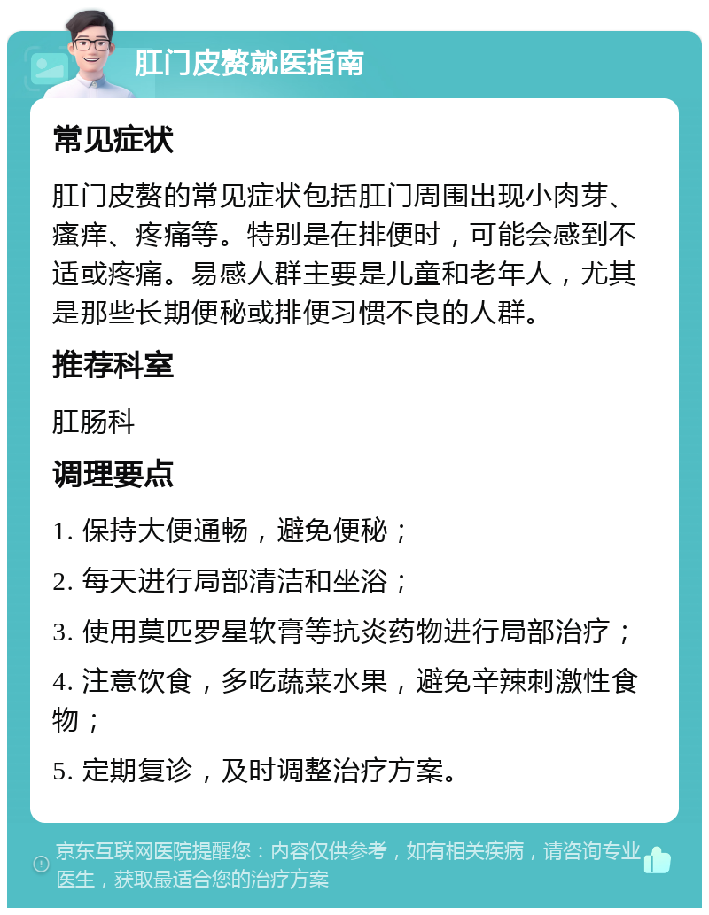 肛门皮赘就医指南 常见症状 肛门皮赘的常见症状包括肛门周围出现小肉芽、瘙痒、疼痛等。特别是在排便时，可能会感到不适或疼痛。易感人群主要是儿童和老年人，尤其是那些长期便秘或排便习惯不良的人群。 推荐科室 肛肠科 调理要点 1. 保持大便通畅，避免便秘； 2. 每天进行局部清洁和坐浴； 3. 使用莫匹罗星软膏等抗炎药物进行局部治疗； 4. 注意饮食，多吃蔬菜水果，避免辛辣刺激性食物； 5. 定期复诊，及时调整治疗方案。