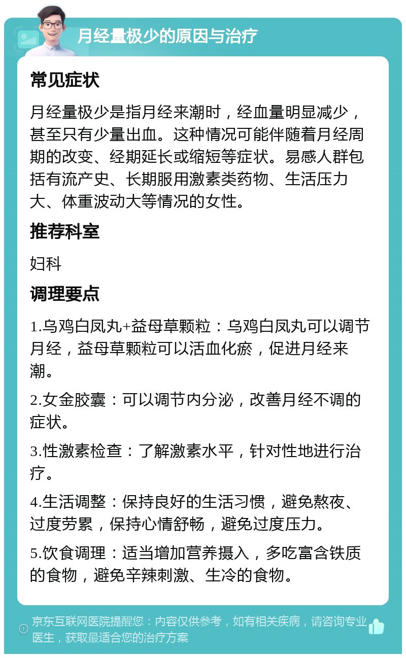 月经量极少的原因与治疗 常见症状 月经量极少是指月经来潮时，经血量明显减少，甚至只有少量出血。这种情况可能伴随着月经周期的改变、经期延长或缩短等症状。易感人群包括有流产史、长期服用激素类药物、生活压力大、体重波动大等情况的女性。 推荐科室 妇科 调理要点 1.乌鸡白凤丸+益母草颗粒：乌鸡白凤丸可以调节月经，益母草颗粒可以活血化瘀，促进月经来潮。 2.女金胶囊：可以调节内分泌，改善月经不调的症状。 3.性激素检查：了解激素水平，针对性地进行治疗。 4.生活调整：保持良好的生活习惯，避免熬夜、过度劳累，保持心情舒畅，避免过度压力。 5.饮食调理：适当增加营养摄入，多吃富含铁质的食物，避免辛辣刺激、生冷的食物。