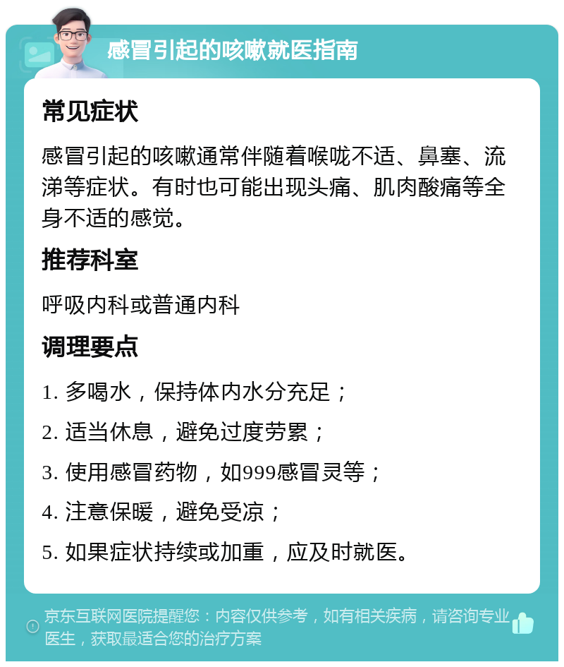 感冒引起的咳嗽就医指南 常见症状 感冒引起的咳嗽通常伴随着喉咙不适、鼻塞、流涕等症状。有时也可能出现头痛、肌肉酸痛等全身不适的感觉。 推荐科室 呼吸内科或普通内科 调理要点 1. 多喝水，保持体内水分充足； 2. 适当休息，避免过度劳累； 3. 使用感冒药物，如999感冒灵等； 4. 注意保暖，避免受凉； 5. 如果症状持续或加重，应及时就医。