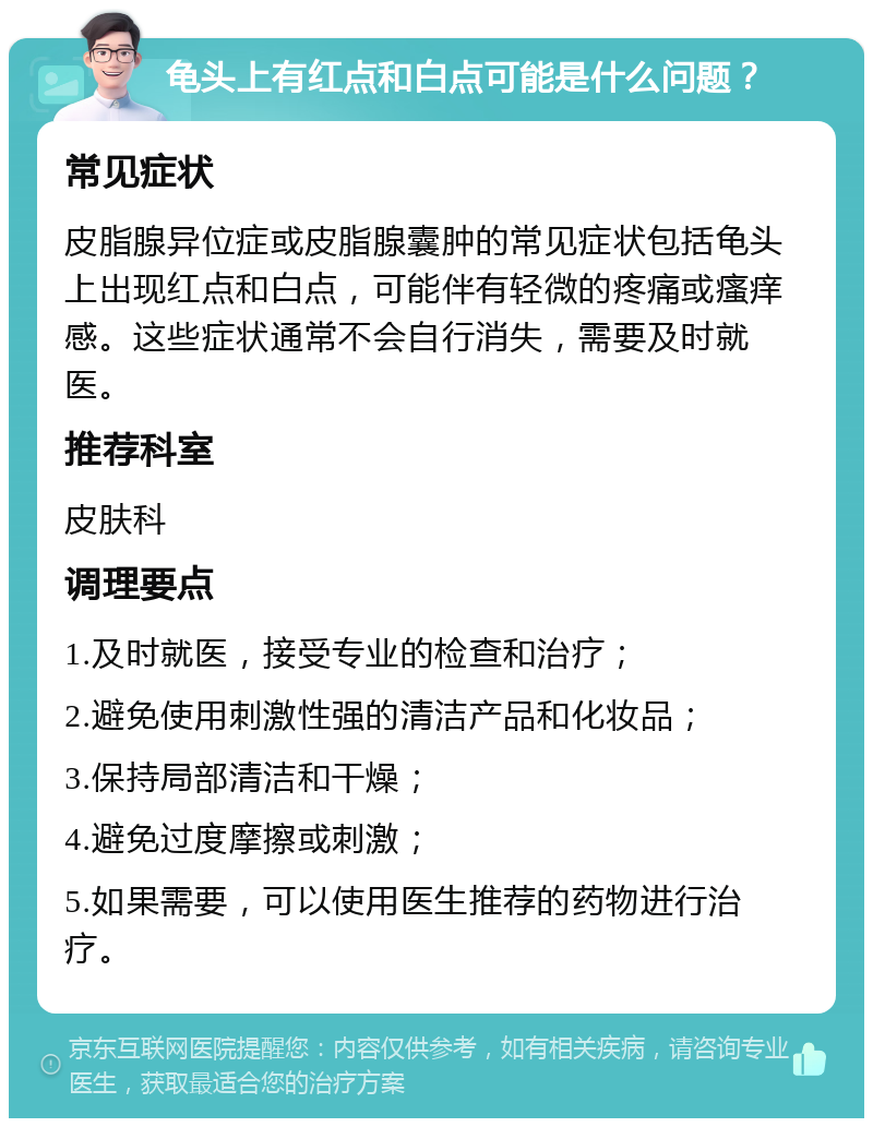 龟头上有红点和白点可能是什么问题？ 常见症状 皮脂腺异位症或皮脂腺囊肿的常见症状包括龟头上出现红点和白点，可能伴有轻微的疼痛或瘙痒感。这些症状通常不会自行消失，需要及时就医。 推荐科室 皮肤科 调理要点 1.及时就医，接受专业的检查和治疗； 2.避免使用刺激性强的清洁产品和化妆品； 3.保持局部清洁和干燥； 4.避免过度摩擦或刺激； 5.如果需要，可以使用医生推荐的药物进行治疗。