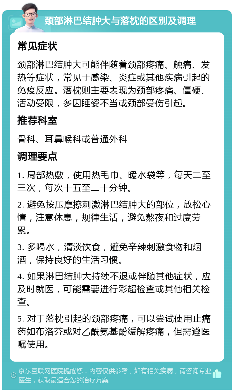 颈部淋巴结肿大与落枕的区别及调理 常见症状 颈部淋巴结肿大可能伴随着颈部疼痛、触痛、发热等症状，常见于感染、炎症或其他疾病引起的免疫反应。落枕则主要表现为颈部疼痛、僵硬、活动受限，多因睡姿不当或颈部受伤引起。 推荐科室 骨科、耳鼻喉科或普通外科 调理要点 1. 局部热敷，使用热毛巾、暖水袋等，每天二至三次，每次十五至二十分钟。 2. 避免按压摩擦刺激淋巴结肿大的部位，放松心情，注意休息，规律生活，避免熬夜和过度劳累。 3. 多喝水，清淡饮食，避免辛辣刺激食物和烟酒，保持良好的生活习惯。 4. 如果淋巴结肿大持续不退或伴随其他症状，应及时就医，可能需要进行彩超检查或其他相关检查。 5. 对于落枕引起的颈部疼痛，可以尝试使用止痛药如布洛芬或对乙酰氨基酚缓解疼痛，但需遵医嘱使用。