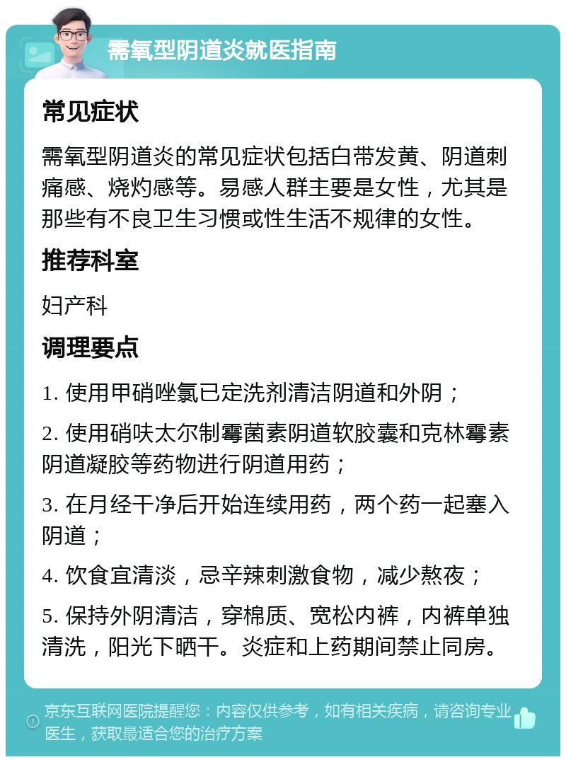 需氧型阴道炎就医指南 常见症状 需氧型阴道炎的常见症状包括白带发黄、阴道刺痛感、烧灼感等。易感人群主要是女性，尤其是那些有不良卫生习惯或性生活不规律的女性。 推荐科室 妇产科 调理要点 1. 使用甲硝唑氯已定洗剂清洁阴道和外阴； 2. 使用硝呋太尔制霉菌素阴道软胶囊和克林霉素阴道凝胶等药物进行阴道用药； 3. 在月经干净后开始连续用药，两个药一起塞入阴道； 4. 饮食宜清淡，忌辛辣刺激食物，减少熬夜； 5. 保持外阴清洁，穿棉质、宽松内裤，内裤单独清洗，阳光下晒干。炎症和上药期间禁止同房。